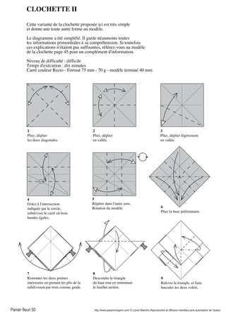 Panier fleuri 50 http://www.passionorigami.com/ © Lionel Albertino Reproduction et diffusion interdites sans autorisation de l’auteur
CLOCHETTE II
Cette variante de la clochette proposée ici est très simple
et donne une toute autre forme au modèle.
Le diagramme a été simplifié. Il garde néanmoins toutes
les informations primordiales à sa compréhension. Si toutefois
ces explications n'étaient pas suffisantes, référez-vous au modèle
de la clochette page 45 pour un complément d'information.
Niveau de difficulté : difficile
Temps d'exécution : dix minutes
Carré couleur Recto - Format 75 mm - 70 g - modèle terminé 40 mm.
1
Plier, déplier
les deux diagonales.
2
Plier, déplier
en vallée.
3
Plier, déplier légèrement
en vallée.
4
Grâce à l'intersection
indiquée par le cercle,
subdiviser le carré en trois
bandes égales.
5
Répéter dans l'autre sens.
Rotation du modèle. 6
Plier la base préliminaire.
7
Remonter les deux pointes
intérieures en prenant les plis de la
subdivision par trois comme guide.
8
Descendre le triangle
du haut tout en remontant
le feuillet arrière.
9
Relever le triangle, et faire
basculer les deux volets.
 
