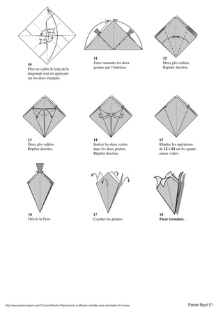 http://www.passionorigami.com/ © Lionel Albertino Reproduction et diffusion interdites sans autorisation de l’auteur Panier fleuri 51
10
Plier en vallée le long de la
diagonale tout en appuyant
sur les deux triangles.
11
Faire remonter les deux
pointes par l'intérieur.
12
Deux plis vallées.
Répéter derrière.
13
Deux plis vallées.
Répéter derrière.
14
Insérer les deux volets
dans les deux poches.
Répéter derrière.
15
Répéter les opérations
de 12 à 14 sur les quatre
autres volets.
16
Ouvrir la fleur.
17
Courber les pétales.
18
Fleur terminée.
 