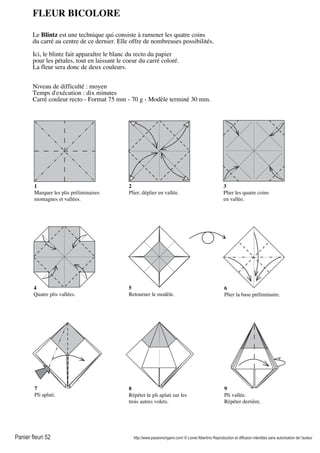 Panier fleuri 52 http://www.passionorigami.com/ © Lionel Albertino Reproduction et diffusion interdites sans autorisation de l’auteur
FLEUR BICOLORE
Le Blintz est une technique qui consiste à ramener les quatre coins
du carré au centre de ce dernier. Elle offre de nombreuses possibilités.
Ici, le blintz fait apparaître le blanc du recto du papier
pour les pétales, tout en laissant le coeur du carré coloré.
La fleur sera donc de deux couleurs.
Niveau de difficulté : moyen
Temps d'exécution : dix minutes
Carré couleur recto - Format 75 mm - 70 g - Modèle terminé 30 mm.
1
Marquer les plis préliminaires
montagnes et vallées.
2
Plier, déplier en vallée.
3
Plier les quatre coins
en vallée.
4
Quatre plis vallées.
5
Retourner le modèle.
6
Plier la base préliminaire.
7
Pli aplati.
8
Répéter le pli aplati sur les
trois autres volets.
9
Pli vallée.
Répéter derrière.
 