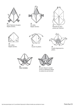 http://www.passionorigami.com/ © Lionel Albertino Reproduction et diffusion interdites sans autorisation de l’auteur Panier fleuri 53
11
Pli vallée.
Répéter derrière.
10
Sortir l'épaisseur de papier.
Répéter derrière.
12
Remonter les deux
pointes par l'intérieur.
13
Plis vallées.
Répéter derrière.
14
Ecarter les pétales. 15
Courber légèrement les
pétales.
16
Fleur terminée.
16'
On peut obtenir le résultat
inverse en débutant le pliage
la couleur du carré dessous.
 