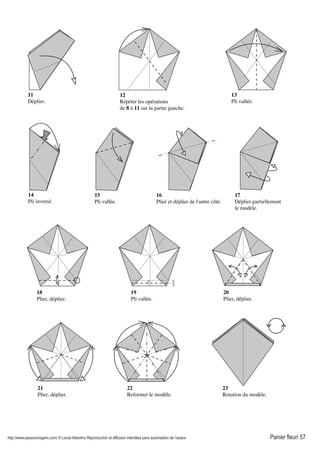 http://www.passionorigami.com/ © Lionel Albertino Reproduction et diffusion interdites sans autorisation de l’auteur Panier fleuri 57
11
Déplier.
12
Répéter les opérations
de 8 à 11 sur la partie gauche.
13
Pli vallée.
14
Pli inversé.
15
Pli vallée.
16
Plier et déplier de l'autre côté.
17
Déplier partiellement
le modèle.
18
Plier, déplier.
19
Pli vallée.
20
Plier, déplier.
21
Plier, déplier.
22
Reformer le modèle.
23
Rotation du modèle.
 