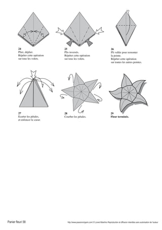 Panier fleuri 58 http://www.passionorigami.com/ © Lionel Albertino Reproduction et diffusion interdites sans autorisation de l’auteur
24
Plier, déplier.
Répéter cette opération
sur tous les volets.
25
Plis inversés.
Répéter cette opération
sur tous les volets.
26
Pli vallée pour remonter
la pointe.
Répéter cette opération
sur toutes les autres pointes.
27
Ecarter les pétales,
et enfoncer le coeur.
28
Courber les pétales.
29
Fleur terminée.
 
