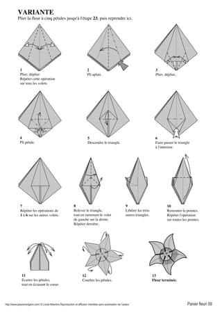 http://www.passionorigami.com/ © Lionel Albertino Reproduction et diffusion interdites sans autorisation de l’auteur Panier fleuri 59
VARIANTE
Plier la fleur à cinq pétales jusqu'à l'étape 23, puis reprendre ici.
1
Plier, déplier.
Répéter cette opération
sur tous les volets.
2
Pli aplati.
3
Plier, déplier.
4
Pli pétale.
5
Descendre le triangle.
6
Faire passer le triangle
à l'intérieur.
7
Répéter les opérations de
1 à 6 sur les autres volets.
8
Relever le triangle,
tout en ramenant le volet
de gauche sur la droite.
Répéter derrière.
9
Libérer les trois
autres triangles.
10
Remonter la pointes.
Répéter l'opération
sur toutes les pointes.
11
Ecarter les pétales,
tout en écrasant le coeur.
12
Courber les pétales.
13
Fleur terminée.
 