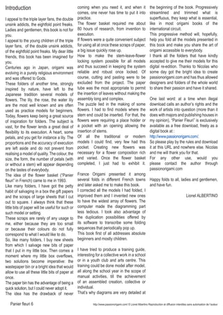 Panier fleuri 6 http://www.passionorigami.com/ © Lionel Albertino Reproduction et diffusion interdites sans autorisation de l’auteur
Introduction
I appeal to the triple layer fans, the double
unsink addicts, the eightfold point freaks.
Ladies and gentlemen, this book is not for
you.
I appeal to the young children of the triple
layer fans, of the double unsink addicts,
of the eightfold point freaks. My dear little
friends, this book has been imagined for
you.
Centuries ago in Japan, origami was
evolving in a purely religious environment
and was offered to Gods.
These folders of another time, strongly
inspired by nature, have left to the
Japanese tradition several models of
flowers. The lily, the rose, the water lily
are the most well known and are often
used as practice models for beginners.
Today, flowers keep being a great source
of inspiration for folders. The subject is
vast, for the flower lends a great deal of
flexibility to its execution. A heart, some
petals, and you get for instance a lily. The
proportions and the accuracy of execution
are left aside and do not prevent from
realising a model of quality. The colour, the
size, the form, the number of petals (with
or without a stem) will appear depending
on the tastes of everybody.
The idea of the flower basket (“Panier
fleuri” in French) came to me in 1993.
Like many folders, I have got the petty
habit of salvaging in a box the gift papers
and the scraps of large sheets that I cut
out to square. I always think that these
little bits of paper will be useful for such or
such model or setting.
These scraps are rarely of any usage to
me, either because they are too small
or because their colours do not fully
correspond to what I would like to do.
So, like many folders, I buy new sheets
from which I salvage new bits of paper
that I put in my little box. Then comes a
moment where my little box overflows,
two solutions become imperative: the
wastepaper bin or a bright idea that would
allow to use all these little bits of paper at
once.
The paper bin has the advantage of being a
quick solution, but I could never adopt it.
The idea has the drawback of never
coming when you need it, and when it
comes, one never has time to put it into
practice.
The flower basket required me about
80 hours of research, from invention to
execution.
If flowers were a quite convenient subject
for using all at once these scraps of paper,
a big issue quickly rose up.
How to make the stem-leave-flower
locking system possible for all models
and thus succeed in keeping the system
reliable and robust once locked. Of
course, cutting and pasting were to be
excluded from the project. The paper
tube was the most appropriate to permit
the insertion of leaves without making the
assembly long and complex.
The puzzle lied in the making of some
flowers. I had to find models where the
stem end could be inserted. For that, the
flowers were requiring a place holder or
a pocket with an opening allowing the
insertion of stems.
Of all the traditional or modern
models I could find, very few had this
pocket. Creating new flowers was
necessary for a flower composition rich
and varied. Once the flower basket
completed, I just had to exhibit it.
France Origami presented it among
several folds in different French towns
and later asked me to make this book.
I corrected all the models I had folded, I
improved them and I invented new ones
to have the widest array of flowers. The
computer made the diagramming part
less tedious. I took also advantage of
the duplication possibilities offered by
its software to transcribe some folding
sequences that periodically pop up.
This book first of all addresses absolute
beginners and mostly children.
I have tried to produce a training guide,
interesting for a collective work in a school
or in a youth club and arts centre. This
training could be done model after model,
all along the school year in the scope of
manual activities, till the achievement
of an assembled creation, collective or
individual.
That’s why diagrams are very detailed at
the beginning of the book. Progressively
streamlined and trimmed what is
superfluous, they keep what is essential,
like in most origami books of the
international circuit.
This progressive method will, hopefully,
help you fold all the models presented in
this book and make you share the art of
origami accessible to everybody.
I thank all the folders that have kindly
accepted to give me their models for this
digital re-edition. Thanks to Nicolas who
some day got the bright idea to create
passionorigami.com and has thus allowed
designers and folders of the whole world
to share their passion and have it shared.
One last word: at a time when illegal
download calls an author’s rights and the
work of artists into question (more than it
does with majors and publishing houses in
my opinion), “Panier Fleuri” is exclusively
available as a free download, freely as a
digital book at :
http://www.passionorigami.com/.
So please play by the rules and download
it at this URL and nowhere else. Nicolas
and me will thank you for that.
For any other use, would you
please contact the author through
passionorigami.com
Happy folds to all, ladies and gentlemen,
and have fun.
Lionel ALBERTINO
 