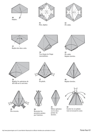 http://www.passionorigami.com/ © Lionel Albertino Reproduction et diffusion interdites sans autorisation de l’auteur Panier fleuri 61
10
Déplier.
11
Plier, déplier.
12
Pli vallée.
13
Replier des deux cotés.
14
Vue élargie de l'étape
intermédiaire.
15
Pli vallée.
Répéter derrière.
16
Répéter les opérations de
13 à 15 sur le coté droit.
17
Pli pétale.
18
Répéter derrière.
20
Remonter les
premières pointes
par l'intérieur.
21
Même opération
sur les deux
pointes de
derrière.
22
Ecarter les six pétales
tout en écrasant le coeur.
19
Plis inversés.
 
