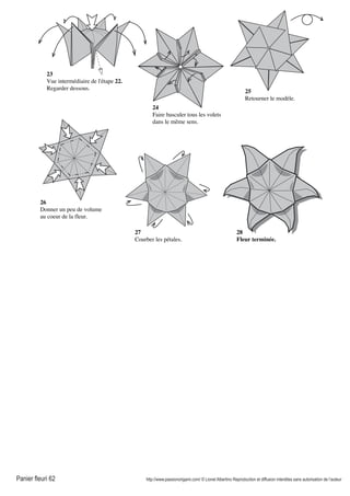 Panier fleuri 62 http://www.passionorigami.com/ © Lionel Albertino Reproduction et diffusion interdites sans autorisation de l’auteur
23
Vue intermédiaire de l'étape 22.
Regarder dessous.
24
Faire basculer tous les volets
dans le même sens.
25
Retourner le modèle.
26
Donner un peu de volume
au coeur de la fleur.
27
Courber les pétales.
28
Fleur terminée.
 