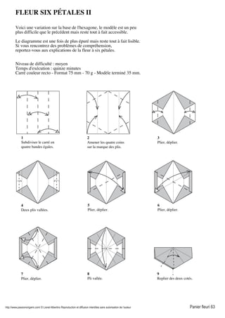 http://www.passionorigami.com/ © Lionel Albertino Reproduction et diffusion interdites sans autorisation de l’auteur Panier fleuri 63
FLEUR SIX PÉTALES II
Voici une variation sur la base de l'hexagone, le modèle est un peu
plus difficile que le précédent mais reste tout à fait accessible.
Le diagramme est une fois de plus épuré mais reste tout à fait lisible.
Si vous rencontrez des problèmes de compréhension,
reportez-vous aux explications de la fleur à six pétales.
Niveau de difficulté : moyen
Temps d'exécution : quinze minutes
Carré couleur recto - Format 75 mm - 70 g - Modèle terminé 35 mm.
1
Subdiviser le carré en
quatre bandes égales.
2
Amener les quatre coins
sur la marque des plis.
3
Plier, déplier.
4
Deux plis vallées.
5
Plier, déplier.
6
Plier, déplier.
7
Plier, déplier.
8
Pli vallée.
9
Replier des deux cotés.
 