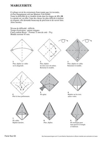Panier fleuri 66 http://www.passionorigami.com/ © Lionel Albertino Reproduction et diffusion interdites sans autorisation de l’auteur
MARGUERITE
Ce pliage est né du croisement d'une toupie que j'ai inventée,
et d'un champignon créé par Marteen Van Gelder.
Toute la difficulté de ce modèle réside dans les étapes de 13 à 18.
La spirale est, en effet, l'une des choses les plus difficile à réaliser
en origami, elle demande beaucoup de précision et de savoir faire.
Alors insistez.
Niveau de difficulté : difficile
Temps d'exécution : quinze minutes
Carré couleur Recto - Format 75 mm de coté - 70 g
Modèle terminé 45 mm.
6
Répéter sur les trois
autres volets.
7
Pli vallée.
Répéter derrière.
1
Plier, déplier en vallée
sur la diagonale.
2
Plier, déplier
les deux axes du milieu.
Retourner le modèle.
3
Plier, déplier en vallée.
Retourner le modèle.
4
Plier la base préliminaire.
5
Pli aplati.
8
Plier, déplier.
9
Pli montagne pour
faire passer le triangle
à l'intérieur.
 