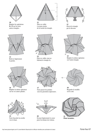 http://www.passionorigami.com/ © Lionel Albertino Reproduction et diffusion interdites sans autorisation de l’auteur Panier fleuri 67
10
Répéter les opérations
8 et 9 sur les trois
autres triangles.
11
Plier en vallée
à un peu moins
de la moitié du triangle.
12
Ouvrir le triangle
par le dessous.
13
Relever légèrement
la pointe.
14
Plier en vallée, tout en
libérant le triangle A.
A
15
Répéter la même opération
sur l'autre triangle.
16
Répéter la même opération
sur les six autres pétales.
17
Faire passer les pointes
sous les premières épaisseurs.
18
Regarder le modèle
sur le coté.
19
Faire basculer la corolle
vers le haut.
20
Ecraser légèrement le coeur
pour lui donner du volume.
21
Fleur terminée.
A
 