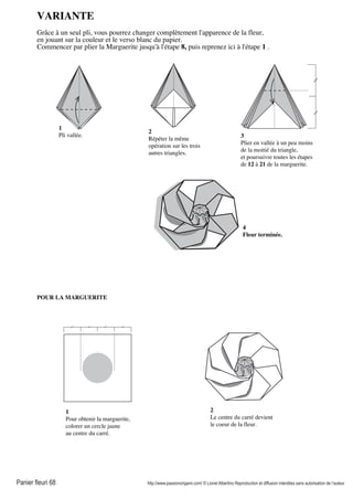 Panier fleuri 68 http://www.passionorigami.com/ © Lionel Albertino Reproduction et diffusion interdites sans autorisation de l’auteur
VARIANTE
Grâce à un seul pli, vous pourrez changer complètement l'apparence de la fleur,
en jouant sur la couleur et le verso blanc du papier.
Commencer par plier la Marguerite jusqu'à l'étape 8, puis reprenez ici à l'étape 1 .
1
Pli vallée.
2
Répéter la même
opération sur les trois
autres triangles.
3
Plier en vallée à un peu moins
de la moitié du triangle,
et poursuivre toutes les étapes
de 12 à 21 de la marguerite.
4
Fleur terminée.
1
Pour obtenir la marguerite,
colorer un cercle jaune
au centre du carré.
2
Le centre du carré devient
le coeur de la fleur.
POUR LA MARGUERITE
 