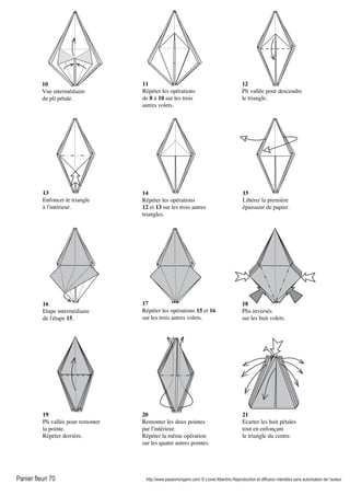 Panier fleuri 70 http://www.passionorigami.com/ © Lionel Albertino Reproduction et diffusion interdites sans autorisation de l’auteur
21
Ecarter les huit pétales
tout en enfonçant
le triangle du centre.
10
Vue intermédiaire
du pli pétale.
11
Répéter les opérations
de 8 à 10 sur les trois
autres volets.
12
Pli vallée pour descendre
le triangle.
13
Enfoncer le triangle
à l'intérieur.
14
Répéter les opérations
12 et 13 sur les trois autres
triangles.
15
Libérer la première
épaisseur de papier.
16
Etape intermédiaire
de l'étape 15.
17
Répéter les opérations 15 et 16
sur les trois autres volets.
18
Plis inversés
sur les huit volets.
19
Pli vallée pour remonter
la pointe.
Répéter derrière.
20
Remonter les deux pointes
par l'intérieur.
Répéter la même opération
sur les quatre autres pointes.
 