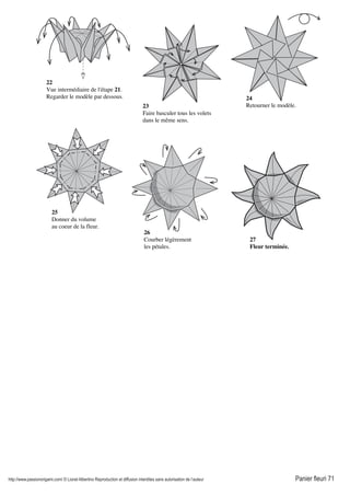 http://www.passionorigami.com/ © Lionel Albertino Reproduction et diffusion interdites sans autorisation de l’auteur Panier fleuri 71
22
Vue intermédiaire de l'étape 21.
Regarder le modèle par dessous.
23
Faire basculer tous les volets
dans le même sens.
24
Retourner le modèle.
25
Donner du volume
au coeur de la fleur.
26
Courber légèrement
les pétales.
27
Fleur terminée.
 