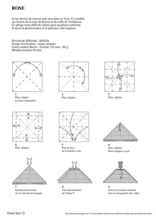 Panier fleuri 72 http://www.passionorigami.com/ © Lionel Albertino Reproduction et diffusion interdites sans autorisation de l’auteur
ROSE
Je me devais de trouver une rose pour ce livre. Ce modèle
est l'union de la rose de Kawaï et de celle de Toshikazu.
Ce pliage reste difficile même pour un plieur confirmé,
là aussi la persévérance et la patience sont requises.
Niveau de difficulté : difficile
Temps d'exécution : trente minutes
Carré couleur Recto - Format 210 mm - 80 g
Modèle terminé 45 mm.
1
Plier, déplier
les deux diagonales.
2
Plier, déplier.
3
Plier, déplier.
4
Plier, déplier.
5
Plier la base
de la bombe à eau.
6
Plier, déplier.
Bien marquer ce pli.
7
Enfoncement ouvert
sur le sommet du triangle.
8
Vue intermédiaire
de l'étape 7.
9
Ouvrir le sommet enfoncé
tout en marquant le pli vallée.
 