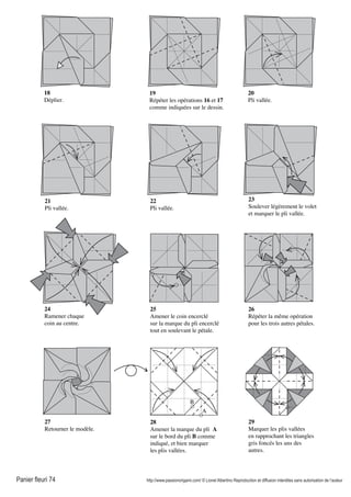 Panier fleuri 74 http://www.passionorigami.com/ © Lionel Albertino Reproduction et diffusion interdites sans autorisation de l’auteur
18
Déplier.
19
Répéter les opérations 16 et 17
comme indiquées sur le dessin.
20
Pli vallée.
21
Pli vallée.
22
Pli vallée.
23
Soulever légèrement le volet
et marquer le pli vallée.
24
Ramener chaque
coin au centre.
25
Amener le coin encerclé
sur la marque du pli encerclé
tout en soulevant le pétale.
26
Répéter la même opération
pour les trois autres pétales.
27
Retourner le modèle.
28
Amener la marque du pli A
sur le bord du pli B comme
indiqué, et bien marquer
les plis vallées.
29
Marquer les plis vallées
en rapprochant les triangles
gris foncés les uns des
autres.
A
B
 