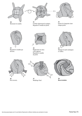 http://www.passionorigami.com/ © Lionel Albertino Reproduction et diffusion interdites sans autorisation de l’auteur Panier fleuri 75
30
Retourner le modèle.
31
Courber légèrement les pétales.
Regarder le modèle de profil.
32
Insérer les languettes dans
chaque poche.
33
Regarder le modèle par
dessous.
34
Rapprocher les deux
coins opposés.
Regarder le modèle
de profil.
35
Marquer les plis montagnes
et vallées.
36
Plis inversés.
37
Modelage final.
38
Rose terminée.
 