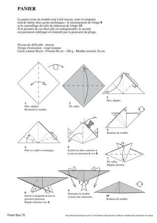 Panier fleuri 78 http://www.passionorigami.com/ © Lionel Albertino Reproduction et diffusion interdites sans autorisation de l’auteur
PANIER
Le panier reste un modèle tout à fait moyen, mais il comporte
tout de même deux gestes techniques : le retournement de l'étape 8
et le camouflage des plis de réduction de l'étape 15.
Si le premier de ces deux plis est indispensable, le second
est purement esthétique et n'interdit pas la poursuite du pliage.
Niveau de difficulté : moyen
Temps d'exécution : vingt minutes
Carré couleur Recto - Format 60 cm - 100 g - Modèle terminé 26 cm.
1
Plier, déplier.
Retourner le modèle.
2
Pli vallée.
3
Plier, déplier.
4
Plier en vallée et montagne.
5
Ecarter les deux sommets x
y tout en ramenant A vers B.
A B
x y
x
yA
B
6
Rotation du modèle.
8
Insérer la languette a sous la
première épaisseur.
Répéter derrière avec b.
a b
9
Retourner le modèle
comme une chaussette. 10
Rotation du modèle.
7
Pli vallée.
Répéter derrière.
 