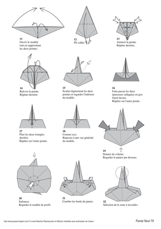 http://www.passionorigami.com/ © Lionel Albertino Reproduction et diffusion interdites sans autorisation de l’auteur Panier fleuri 79
11
Ouvrir le modèle
tout en rapprochant
les deux pointes.
12
Pli vallée.
13
Amincir la pointe.
Répéter derrière.
14
Relever la pointe.
Répéter derrière.
15
Ecarter légèrement les deux
pointes et regarder l'intérieur
du modèle.
16
Faire passer les deux
épaisseurs indiquées en gris
foncé dessus.
Répéter sur l'autre pointe.
17
Plier les deux triangles
derrière.
Répéter sur l'autre pointe.
18
Comme ceci.
Repasser à une vue générale
du modèle.
19
Donner du volume.
Regarder le panier par dessous.
20
Enfoncer.
Regarder le modèle de profil.
21
Courber les bords du panier. 22
Sélection de la zone à travailler.
 