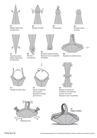 Panier fleuri 80 http://www.passionorigami.com/ © Lionel Albertino Reproduction et diffusion interdites sans autorisation de l’auteur
23
Déplier légèrement
les épaisseurs.
24
Marquer un repli.
25
Pli montagne.
26
Première pointe
terminée.
27
Deuxième pointe :
déplier légèrement
les épaisseurs.
28
Pli roulé
sur la pointe.
29
Deuxième pointe terminée.
Repasser à une vue générale
du modèle.
30
Regarder le modèle de face.
31
Courber les deux anses.
32
Insérer la languette
dans la poche.
Regarder le modèle
par le dessus.
33
Bloquer le système de
fermeture en arrondissant
l'arceau vers le bas.
Repasser à une vue générale.
35
Panier terminé.
34
Modelage final.
 