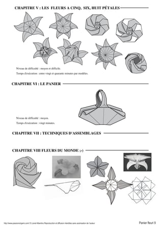http://www.passionorigami.com/ © Lionel Albertino Reproduction et diffusion interdites sans autorisation de l’auteur Panier fleuri 9
Niveau de difficulté : moyen et difficile.
Temps d'exécution : entre vingt et quarante minutes par modèles.
Niveau de difficulté : moyen.
Temps d'exécution : vingt minutes.
CHAPITRE V : LES FLEURS A CINQ, SIX, HUIT PÉTALES
CHAPITRE VI : LE PANIER
CHAPITRE VII : TECHNIQUES D'ASSEMBLAGES
CHAPITRE VIII FLEURS DU MONDE ;-)
 