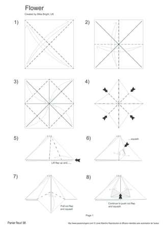 Panier fleuri 98 http://www.passionorigami.com/ © Lionel Albertino Reproduction et diffusion interdites sans autorisation de l’auteur
2)1)
Flower
3) 4)
6)
7)
....squash
Pull out flap
and squash
8)
Continue to push out flap
and squash
5)
Lift flap up and......
Created by Mike Bright, UK
Page 1
 