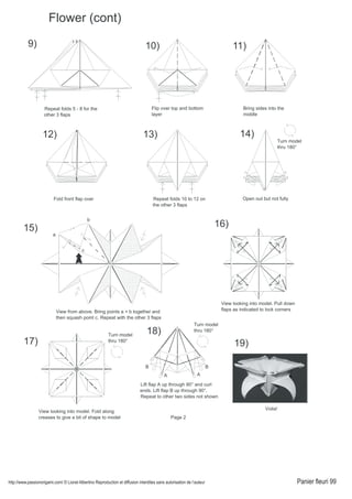 http://www.passionorigami.com/ © Lionel Albertino Reproduction et diffusion interdites sans autorisation de l’auteur Panier fleuri 99
Flower (cont)
9)
Repeat folds 5 - 8 for the
other 3 flaps
10)
Flip over top and bottom
layer
11)
Bring sides into the
middle
12)
Fold front flap over
13)
Repeat folds 10 to 12 on
the other 3 flaps
Open out but not fully
14)
Turn model
thru 180°
a
b
c
View from above. Bring points a + b together and
then squash point c. Repeat with the other 3 flaps
15)
View looking into model. Fold along
creases to give a bit of shape to model
17)
View looking into model. Pull down
flaps as indicated to lock corners
16)
Turn model
thru 180°
18)
Lift flap A up through 90° and curl
ends. Lift flap B up through 90°.
Repeat to other two sides not shown
19)
A A
B B
Turn model
thru 180°
Voila!
Page 2
 