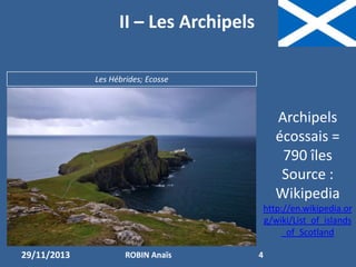II – Les Archipels
Les Hébrides; Ecosse

Archipels
écossais =
790 îles
Source :
Wikipedia
http://en.wikipedia.or
g/wiki/List_of_islands
_of_Scotland
29/11/2013

ROBIN Anaïs

4

 