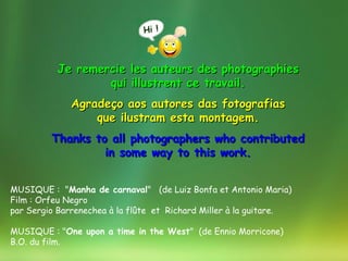 Je remercie les auteurs des photographies
                  qui illustrent ce travail.
              Agradeço aos autores das fotografias
                  que ilustram esta montagem.
         Thanks to all photographers who contributed
                  in some way to this work.


MUSIQUE : "Manha de carnaval" (de Luiz Bonfa et Antonio Maria)
Film : Orfeu Negro
par Sergio Barrenechea à la flûte et Richard Miller à la guitare.

MUSIQUE : "One upon a time in the West" (de Ennio Morricone)
B.O. du film.
 