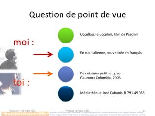 Question de point de vue
                                                                                                    Uccellacci e uccellini, film de Pasolini

              moi :
                                                                                                    En v.o. italienne, sous-titrée en français




                                                                                                    Des oiseaux petits et gros.
                                                                                                    Gaumont Columbia, 2003
              toi :
                                                                                                    Médiathèque José Cabanis. R 791.49 PAS



         Toulouse -- 29 mars 2013                                                Philippe Le Pape, ABES                                                                             21
http://www.flickr.com/photos/giovannigiorgini/2327768492 la prima cosa è il mio nome, la seconda è lo sguardo di quelli che ci hanno abbandonato, par Giovanni Giorgini sur Flickr
http://www.flickr.com/photos/giovannigiorgini/2322843032 ancora aleggia l'ultimo triste ricordo, a volte passa come una nuvola veloce e oscura il sole, par Giovanni Giorgini sur Flickr
 