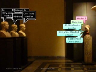 Ce            Mais oui, de
film, tu qu’à Pasolini,Non, cefacile
 Il n’y a               souvi film
                         C’est
   C’est ça C’est ça
    vérifier Vérifionsavecvérifier
sais…         ens-toi àC’est ça
                            Totò
                                                                                    Un film ?
                                                                             Théorème
                                                                      Ah, Uccellacci e
                                                                          uccellini
                                                                C’est vrai… Il faudrait
                                                                       le revoir
                                                                          C’est sorti en
                                                                          DVD tu crois ?




    Toulouse -- 29 mars 2013           Philippe Le Pape, ABES                                   3
 