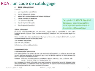 RDA : un code de catalogage


                                                      Extrait du FD AFNOR Z44-050
                                                      Catalogage des monographies -
                                                      Texte imprimé - Rédaction de la
                                                      description bibliographique




  Toulouse -- 29 mars 2013   Philippe Le Pape, ABES                               31
 