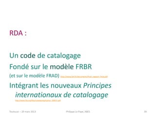 RDA :

Un code de catalogage
Fondé sur le modèle FRBR
(et sur le modèle FRAD) http://www.bnf.fr/documents/frad_rapport_final.pdf

Intégrant les nouveaux Principes
  internationaux de catalogage
     http://www.ifla.org/files/cataloguing/icp/icp_2009-fr.pdf




Toulouse -- 29 mars 2013                                         Philippe Le Pape, ABES   39
 