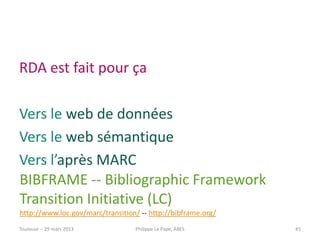 RDA est fait pour ça

Vers le web de données
Vers le web sémantique
Vers l’après MARC
BIBFRAME -- Bibliographic Framework
Transition Initiative (LC)
http://www.loc.gov/marc/transition/ -- http://bibframe.org/
Toulouse -- 29 mars 2013          Philippe Le Pape, ABES      45
 