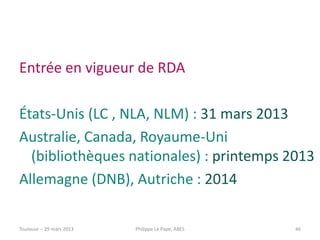 Entrée en vigueur de RDA

États-Unis (LC , NLA, NLM) : 31 mars 2013
Australie, Canada, Royaume-Uni
  (bibliothèques nationales) : printemps 2013
Allemagne (DNB), Autriche : 2014

Toulouse -- 29 mars 2013   Philippe Le Pape, ABES   46
 