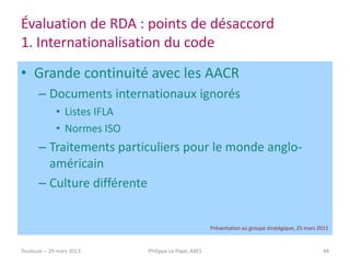 Évaluation de RDA : points de désaccord
1. Internationalisation du code
• Grande continuité avec les AACR
       – Documents internationaux ignorés
              • Listes IFLA
              • Normes ISO
       – Traitements particuliers pour le monde anglo-
         américain
       – Culture différente


                                                       Présentation au groupe stratégique, 25 mars 2011


Toulouse -- 29 mars 2013      Philippe Le Pape, ABES                                                48
 