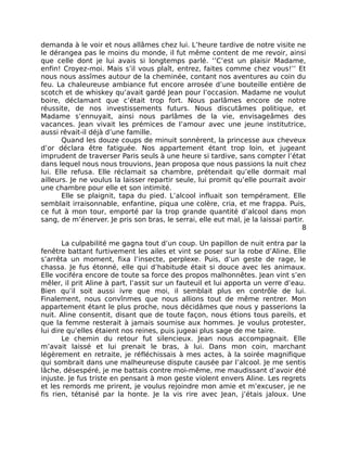 demanda à le voir et nous allâmes chez lui. L’heure tardive de notre visite ne
le dérangea pas le moins du monde, il fut même content de me revoir, ainsi
que celle dont je lui avais si longtemps parlé. ‘’C’est un plaisir Madame,
enfin! Croyez-moi. Mais s’il vous plaît, entrez, faites comme chez vous!’’ Et
nous nous assîmes autour de la cheminée, contant nos aventures au coin du
feu. La chaleureuse ambiance fut encore arrosée d’une bouteille entière de
scotch et de whiskey qu’avait gardé Jean pour l’occasion. Madame ne voulut
boire, déclamant que c’était trop fort. Nous parlâmes encore de notre
réussite, de nos investissements futurs. Nous discutâmes politique, et
Madame s’ennuyait, ainsi nous parlâmes de la vie, envisageâmes des
vacances. Jean vivait les prémices de l’amour avec une jeune institutrice,
aussi rêvait-il déjà d’une famille.
       Quand les douze coups de minuit sonnèrent, la princesse aux cheveux
d’or déclara être fatiguée. Nos appartement étant trop loin, et jugeant
imprudent de traverser Paris seuls à une heure si tardive, sans compter l’état
dans lequel nous nous trouvions, Jean proposa que nous passions la nuit chez
lui. Elle refusa. Elle réclamait sa chambre, prétendait qu’elle dormait mal
ailleurs. Je ne voulus la laisser repartir seule, lui promit qu’elle pourrait avoir
une chambre pour elle et son intimité.
       Elle se plaignit, tapa du pied. L’alcool influait son tempérament. Elle
semblait irraisonnable, enfantine, piqua une colère, cria, et me frappa. Puis,
ce fut à mon tour, emporté par la trop grande quantité d’alcool dans mon
sang, de m’énerver. Je pris son bras, le serrai, elle eut mal, je la laissai partir.
                                                                                   8

       La culpabilité me gagna tout d’un coup. Un papillon de nuit entra par la
fenêtre battant furtivement les ailes et vint se poser sur la robe d’Aline. Elle
s’arrêta un moment, fixa l’insecte, perplexe. Puis, d’un geste de rage, le
chassa. Je fus étonné, elle qui d’habitude était si douce avec les animaux.
Elle vociféra encore de toute sa force des propos malhonnêtes. Jean vint s’en
mêler, il prit Aline à part, l’assit sur un fauteuil et lui apporta un verre d’eau.
Bien qu’il soit aussi ivre que moi, il semblait plus en contrôle de lui.
Finalement, nous convînmes que nous allions tout de même rentrer. Mon
appartement étant le plus proche, nous décidâmes que nous y passerions la
nuit. Aline consentit, disant que de toute façon, nous étions tous pareils, et
que la femme resterait à jamais soumise aux hommes. Je voulus protester,
lui dire qu’elles étaient nos reines, puis jugeai plus sage de me taire.
       Le chemin du retour fut silencieux. Jean nous accompagnait. Elle
m’avait laissé et lui prenait le bras, à lui. Dans mon coin, marchant
légèrement en retraite, je réfléchissais à mes actes, à la soirée magnifique
qui sombrait dans une malheureuse dispute causée par l’alcool. Je me sentis
lâche, désespéré, je me battais contre moi-même, me maudissant d’avoir été
injuste. Je fus triste en pensant à mon geste violent envers Aline. Les regrets
et les remords me prirent, je voulus rejoindre mon amie et m’excuser, je ne
fis rien, tétanisé par la honte. Je la vis rire avec Jean, j’étais jaloux. Une
 