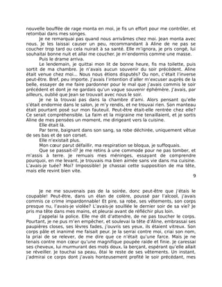 nouvelle bouffée de rage monta en moi, je fis un effort pour me contrôler, et
retombai dans mes songes.
       Je ne remarquai pas quand nous arrivâmes chez moi. Jean monta avec
nous. Je les laissai causer un peu, recommandant à Aline de ne pas se
coucher trop tard ou cela nuirait à sa santé. Elle m’ignora, je pris congé, lui
souhaitai bonne nuit et allai me coucher. Je m’endormis comme une masse.
       Puis le drame arriva.
       Le lendemain, je quittai mon lit de bonne heure, fis ma toilette, puis
sortit de ma chambre. Je n’avais aucun souvenir du soir précèdent. Aline
était venue chez moi... Nous nous étions disputés? Ou non, c’était l’inverse
peut-être. Bref, peu importe. J’avais l’intention d’aller m’excuser auprès de la
belle, essayer de me faire pardonner pour le mal que j’avais commis le soir
précédent et dont je ne gardais qu’un vague souvenir éphémère. J’avais, par
ailleurs, oublié que Jean se trouvait avec nous le soir.
       Je ne la trouvai pas dans la chambre d’ami. Alors pensant qu’elle
s’était endormie dans le salon, je m’y rendis, et ne trouvai rien. Son manteau
était pourtant posé sur mon fauteuil. Peut-être était-elle rentrée chez elle?
Ce serait compréhensible. La faim et la migraine me tenaillaient, et je sortis
Aline de mes pensées un moment, me dirigeant vers la cuisine.
       Elle était là.
       Par terre, baignant dans son sang, sa robe déchirée, uniquement vêtue
de ses bas et de son corset.
       Elle n’existait plus.
       Mon cœur parut défaillir, ma respiration se bloqua, je suffoquais.
       Que se passait-il? Je me retins à une commode pour ne pas tomber, et
m’assis à terre. Je remuais mes méninges, essayant de comprendre
pourquoi, en me levant, je trouvais ma bien aimée sans vie dans ma cuisine.
L’avais-je tuée? Moi? Impossible! Je chassai cette supposition de ma tête,
mais elle revint bien vite.
                                                                               9


      Je ne me souvenais pas de la soirée, donc peut-être que j’étais le
coupable! Peut-être, dans un élan de colère, poussé par l’alcool, j’avais
commis ce crime impardonnable! Et pire, sa robe, ses vêtements, son corps
presque nu, l’avais-je violée? L’avais-je souillée le dernier soir de sa vie? Je
pris ma tête dans mes mains, et pleurai avant de réfléchir plus loin.
      J’appelai la police. Elle me dit d’attendre, de ne pas toucher le corps.
Pourtant, je ne pus m’en empêcher, et soulevai la tête d’Aline, embrassai ses
paupières closes, ses lèvres fades, j’ouvris ses yeux, ils étaient vitreux. Son
corps pâle et inanimé me faisait peur. Je la serrai contre moi, criai son nom,
la priai de se relever, de me dire que ce n’était qu’une farce. Mais je ne
tenais contre mon cœur qu’une magnifique poupée raide et finie. Je caressai
ses cheveux, lui murmurant des mots doux, la berçant, espérant qu’elle allait
se réveiller. Je touchai sa peau, ôtai le reste de ses vêtements. Un instant,
j’admirai ce corps dont j’avais honteusement profité le soir précédant, mes
 