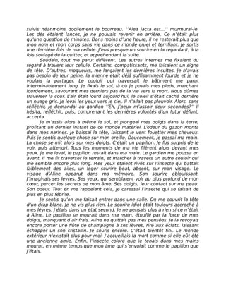 suivis néanmoins docilement le bourreau. ‘’Alea jacta est...’’ murmurai-je.
Les dés étaient lances, je ne pouvais revenir en arrière. Ce n’était plus
qu’une question de minutes. Dans moins d’une heure, il ne resterait plus que
mon nom et mon corps sans vie dans ce monde cruel et terrifiant. Je sortis
une dernière fois de ma cellule. J’eus presque un sourire en la regardant, à la
fois soulagé de la quitter, et appréhendant la suite.
       Soudain, tout me parut diffèrent. Les autres internes me fixaient du
regard à travers leur cellule. Certains, compatissants, me faisaient un signe
de tête. D’autres, moqueurs, me lançaient les dernières insultes. Je n’avais
pas besoin de leur peine, la mienne était déjà suffisamment lourde et je ne
voulais la partager. Le couloir qui traversait le bâtiment me parut
interminablement long. Je fixais le sol, là où je posais mes pieds, marchant
lourdement, savourant mes derniers pas de la vie vers la mort. Nous dûmes
traverser la cour. L’air était lourd aujourd’hui, le soleil s’était caché derrière
un nuage gris. Je levai les yeux vers le ciel. Il n’allait pas pleuvoir. Alors, sans
réfléchir, je demandai au gardien ‘’Eh, j’peux m’assoir deux secondes?’’ Il
hésita, réfléchit, puis, comprenant les dernières volontés d’un futur défunt,
accepta.
       Je m’assis alors à même le sol, et plongeai mes doigts dans la terre,
profitant un dernier instant de ce monde matériel. L’odeur du gazon monta
dans mes narines. Je baissai la tête, laissant le vent fouetter mes cheveux.
Puis je sentis quelque chose sur mon oreille. Doucement, je passai ma main.
La chose se mit alors sur mes doigts. C’était un papillon. Je fus surpris de le
voir, puis attendri. Tous les moments de ma vie filèrent alors devant mes
yeux. Je me levai, le papillon restait dans ma main. Le gardien me poussa en
avant. Il me fit traverser le terrain, et marcher à travers un autre couloir qui
me sembla encore plus long. Mes yeux étaient rivés sur l’insecte qui battait
faiblement des ailes, un léger sourire béat, absent, sur mon visage. Le
visage d’Aline apparut dans ma mémoire. Son sourire éblouissant.
J’imaginais ses lèvres. Ses yeux, qui semblaient voir au plus profond de mon
cœur, percer les secrets de mon âme. Ses doigts, leur contact sur ma peau.
Son odeur. Tout en me rappelant cela, je caressai l’insecte qui se faisait de
plus en plus fébrile.
       Je sentis qu’on me faisait entrer dans une salle. On me couvrit la tête
d’un drap blanc. Je ne vis plus rien. Le sourire idiot était toujours accroché à
mes lèvres. J’étais dans un état second. Je ne pensais plus à rien si ce n’était
à Aline. Le papillon se mourait dans ma main, étouffé par la force de mes
doigts, manquant d’air frais. Aline ne quittait pas mes pensées. Je la revoyais
encore porter une flûte de champagne à ses lèvres, rire aux éclats, laissant
échapper un son cristallin. Je souris encore. C’était bientôt fini. Le monde
extérieur n’existait plus pour moi. J’accueillais la mort comme si elle eût été
une ancienne amie. Enfin, l’insecte coloré que je tenais dans mes mains
mourut, en même temps que mon âme qui s’envolait comme le papillon que
j’étais.
 