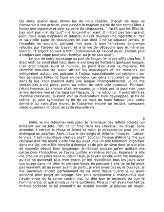 Ou alors, quand nous étions las de nous répéter, chacun de nous se
consacrait à son activité. Jean passait la majeure partie de son temps libre à
fumer une cigarette et cirer sa paire de chaussures. “ Paraît que les filles là-
bas sont pas mal du tout” me lança-t-il en riant. Il n’était pas bien grand,
Jean, mais large d’épaules et robuste, il avait toujours une cigarette au bec
et sa vieille paire de chaussures en cuir dont il ne se séparait jamais. Je
l’écoutais en souriant, pensant moi aussi à mes fantasmes longtemps
refoulés par l’ardeur du travail, et à la vie de débauche que je mènerais
bientôt. ‘’L’argent coulera à flot’’, continuait-il, et l’alcool aussi. J’aurais plus
à troquer une clope pour une chemise, ou je ne sais quoi’’.
       Le jour de notre accostage au port de Saigon, le navire siffla cinq fois. Il
était midi. Le soleil était haut dans le ciel bleu où flottaient quelques nuages.
L’air était chaud, lourd et humide, au point d’en avoir la migraine. Ma
chemise mouillée de sueur attirait les moustiques et les mouches qui
voltigeaient autour des poissons à l’odeur nauséabonde qui séchaient sur
des paillasses faites de tiges en bambou. Les gens circulaient en pagaille
dans la rue, tous piaillant dans une langue incompréhensible. Je ne me
sentais pas à ma place, perdu au milieu de cette ville inconnue. Pourtant,
j’étais heureux. La chance allait me sourire, je n’étais pas ici pour rien. Jean
arriva derrière moi et me tapa sur l’épaule. Je me retournai. Il avait retiré sa
chemise crasseuse, laissant voir sa musculature bien développée. Je fis de
même, et pour symboliser la fin de ce mois de lourd labeur, jetai cette
dernière au coin d’un muret. Je l’observai encore un instant, savourant
silencieusement le début de cette nouvelle vie.


                                                                                  3
       Enfin, je me retournai vers Jean. Je remarquai des reflets colorés qui
brillaient sur sa tête. ‘’Eh, ta un truc dans tes cheveux’’ lui dis-je. Sans
attendre, il attrapa la chose et ferma sa main. Je m’approchai pour voir, et
distinguai un papillon. Alors, j’ouvris ces doigts et relâchai l’insecte. ‘’Laisse-
le vivre. Il est magnifique n’est-ce pas?’’ Soudain l’image d’Aline la fille aux
cheveux d’or me revint. Cette fille qui avait joué un rôle tellement important
dans ma vie, cette fille remplie d’énergie et de joie de vivre dont je n’ai plus
de nouvelle depuis bien longtemps. Je réalisai soudain qu’en quittant ma
patrie pour l’Indochine, je l’avais quittée en même temps. Repenser à elle
me procura un pincement au cœur. Déjà, je savais qu’elle allait me manquer,
qu’elle ne quitterait plus mon esprit. Je me réveillerais tous les jours avec
son image dans ma tête, et me coucherais en pensant à elle. Je ne lui avais
pas vraiment dit au revoir avant de partir, je n’en avais pas eu le courage. Je
me souvenais encore parfaitement de sa mine déçue quand je lui avais
annoncé mon projet de voyage. Ses yeux semblaient si malheureux que
j’avais envie de la serrer contre moi, lui dire que je resterais ou que je
l’emmènerais, et que jamais je ne la quitterais. Mais je n’en avais rien fait. Je
m’étais contenté de lui promettre de revenir bientôt. Je poussai un soupir,
 