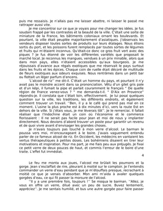 puis me ressaisis. Je n’allais pas me laisser abattre, ni laisser le passé me
rattraper aussi vite.
       Je me concentrai sur ce que je voyais pour me changer les idées. Je fus
soudain frappé par les contrastes et la beauté de la ville. C’était une sorte de
miniature de la France, les bâtiments coloniaux ornant les boulevards. Et
pourtant, la ville était peuplée majoritairement d’asiatiques. J’observais les
vendeurs disposer toutes sortes de produits sur leurs étalages. Nous étions
sortis du port, et les poissons furent remplacés par toutes sortes de légumes
et fruits qui m’étaient inconnus. Qu’était-ce donc ce gros fruit vert avec des
piques ? Je fus étonné de voir les différentes variétés que proposait le
marché local. Je reconnus les mangues, vendues à un prix minable, alors que
dans mon pays, elles n’étaient accessibles qu’aux bourgeois. Je me
réjouissais d’avance aux régals exotiques que me réservait le pays surtout
dans les fruits et les épices. Chaque coin de ruelle était décoré de multitude
de fleurs exotiques aux odeurs exquises. Nous rentrâmes dans un petit bar
ou flottait un léger parfum d’encens.
       ’L’alcool de riz’’ me dit-il. C’était un homme du pays, et pourtant il n’y
avait pas le moindre accent dans sa prononciation. Vêtu d’un gilet gris pale
et d’un képi, il fumait la pipe et parlait couramment le français “ De quelle
région de France venez-vous ? “ me demanda-t-il. “ D’Aix en Provence”
répondis-je. Il constata que c’était loin, effectivement. Je lui posai quelques
question sur la ville, les traditions, les différents endroits, et également
comment trouver un travail. ‘’Ben, il y a le café qui prend pas mal en ce
moment. L’usine la plus proche est à dix minutes d’ici, vers la route Est en
dehors de la ville. Si j’étais vous, je me lèverais tôt’’. Je le remerciai. Il fallait
réaliser que l’Indochine était un coin où l’économie et le commerce
florissaient : Il ne serait pas facile pour Jean et moi de nous y implanter
directement. Nous devions d’abord trouver un poste pour garantir un revenu
et de quoi vivre avant d’envisager les grandes choses.
       Je n’avais toujours pas touché à mon verre d’alcool. Le barman le
poussa vers moi, m’encourageant à le boire. J’avais vaguement entendu
parler de ce fameux alcool de riz. En Occident, les médecins en vantaient les
vertus thérapeutiques à petites doses. Les bohémiens disaient en tirer leur
motivations et inspiration. Pour ma part, je me fiais peu aux préjugés. Je fixai
ce petit verre de deux pouces de haut, et commis l’erreur de le boire d’une
traite. L’effet fut immédiat.
                                                                                    4

      Le feu me monta aux joues, l’alcool me brûlait les poumons et la
gorge. Jean s’esclaffait de rire, pleurant à moitié sur le comptoir. Je l’entendis
commander un verre d’eau pendant que je m’étouffais presque, recrachant à
moitié ce que je venais d’absorber. Mon ami m’aida à avaler quelques
gorgées d’eau, ce qui fit passer la morsure de l’alcool.
      ‘’Il y a une première fois, toujours !’’ Se moqua le barman. ‘’Allez, je
vous en offre un verre, dilué avec un peu de sucre. Buvez lentement,
appréciez’’. Je me sentais humilié, et bus une autre gorgée pour faire passer
 