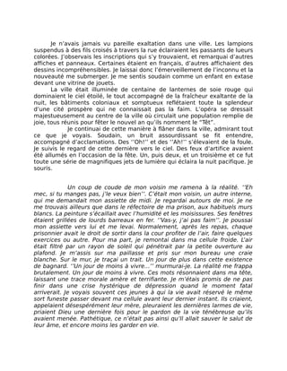 Je n’avais jamais vu pareille exaltation dans une ville. Les lampions
suspendus à des fils croisés à travers la rue éclairaient les passants de lueurs
colorées. J’observais les inscriptions qui s’y trouvaient, et remarquai d’autres
affiches et panneaux. Certaines étaient en français, d’autres affichaient des
dessins incompréhensibles. Je laissai donc l’émerveillement de l’inconnu et la
nouveauté me submerger. Je me sentis soudain comme un enfant en extase
devant une vitrine de jouets.
       La ville était illuminée de centaine de lanternes de soie rouge qui
dominaient le ciel étoilé, le tout accompagné de la fraîcheur exaltante de la
nuit, les bâtiments coloniaux et somptueux reflétaient toute la splendeur
d’une cité prospère qui ne connaissait pas la faim. L’opéra se dressait
majestueusement au centre de la ville où circulait une population remplie de
joie, tous réunis pour fêter le nouvel an qu’ils nomment le “Têt”.
             Je continuai de cette manière à flâner dans la ville, admirant tout
ce que je voyais. Soudain, un bruit assourdissant se fit entendre,
accompagné d’acclamations. Des ‘’Oh!’’ et des ‘’Ah!’’ s’élevaient de la foule.
Je suivis le regard de cette dernière vers le ciel. Des feux d’artifice avaient
été allumés en l’occasion de la fête. Un, puis deux, et un troisième et ce fut
toute une série de magnifiques jets de lumière qui éclaira la nuit pacifique. Je
souris.


              Un coup de coude de mon voisin me ramena à la réalité. ‘’Eh
mec, si tu manges pas, j’le veux bien’’. C’était mon voisin, un autre interne,
qui me demandait mon assiette de midi. Je regardai autours de moi. Je ne
me trouvais ailleurs que dans le réfectoire de ma prison, aux habituels murs
blancs. La peinture s’écaillait avec l’humidité et les moisissures. Ses fenêtres
étaient grillées de lourds barreaux en fer. ‘’Vas-y, j’ai pas faim’’. Je poussai
mon assiette vers lui et me levai. Normalement, après les repas, chaque
prisonnier avait le droit de sortir dans la cour profiter de l’air, faire quelques
exercices ou autre. Pour ma part, je remontai dans ma cellule froide. L’air
était filtré par un rayon de soleil qui pénétrait par la petite ouverture au
plafond. Je m’assis sur ma paillasse et pris sur mon bureau une craie
blanche. Sur le mur, je traçai un trait. Un jour de plus dans cette existence
de bagnard. ‘’Un jour de moins à vivre...’’ murmurai-je. La réalité me frappa
brutalement. Un jour de moins à vivre. Ces mots résonnaient dans ma tête,
laissant une trace morale amère et terrifiante. Je m’étais promis de ne pas
finir dans une crise hystérique de dépression quand le moment fatal
arriverait. Je voyais souvent ces jeunes à qui la vie avait réservé le même
sort funeste passer devant ma cellule avant leur dernier instant. Ils criaient,
appelaient désespérément leur mère, pleuraient les dernières larmes de vie,
priaient Dieu une dernière fois pour le pardon de la vie ténébreuse qu’ils
avaient menée. Pathétique, ce n’était pas ainsi qu’Il allait sauver le salut de
leur âme, et encore moins les garder en vie.
 