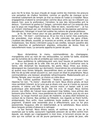 puis me fit la bise. Sa joue chaude et rouge contre les miennes me procura
une sensation de chaleur familière, comme un gouffre de manque qu’on
viendrait subitement de remplir. Je tirai sa chaise et l’aidai à s’installer. Nous
engageâmes d’abord la conversation comme deux amis qui ne s’étaient vus
depuis hier, puis la profondeur, l’émotion, la joie des retrouvailles prit le
dessus. ‘’Comment te portes-tu? Saigon, comment était-ce? J’ai entendu dire
que le pays est magnifique. Oh David, hâte toi donc, raconte-moi!’’. Je fus
un instant interloqué par ces manières hautaines de bourgeoise parisienne.
Décidément, l’étranger m’avait fait oublier les notions de grande politesse.
       Je fis de mon mieux pour ne pas paraître paysan aux yeux de cette
dame chic. ‘’Eh bien’’, commençai-je. Et je me mis à narrer mes aventures,
les anecdotes, mon arrivée, ma vie, la ville coloniale, les gens d’Asie,
j’oubliais des détails, aussitôt, je revenais en arrière, et elle riait bien de mes
maladresses. Ses lèvres s’étiraient jusqu’à ses oreilles, laissant paraître des
dents blanches et parfaitement alignées, entourées de lèvres fines et
naturellement roses. La servante apporta le panier de pain.
                                                                                  7

       Nous réclamâmes le menu, commandâmes du champagne,
mangeâmes ainsi au nom de nos retrouvailles. La soirée fut belle, éclairée
par les lumières de la ville et embellie par notre euphorie.
       Nous quittâmes le café/restaurant vers neuf heures et partîmes faire
un tour sur les pavés de la ville. Elle me prit le bras, je l’entrainai vers la
Seine, elle réclamait les boulevards, les ponts. Nous rîmes aux éclats,
dérangeant les maisonnées qui dormaient, traversâmes les arrondissements,
et quand nous fûmes fatigués, descendîmes dans un bistrot de son choix.
Elle me dit qu’elle venait souvent ici, son cousin en était le propriétaire. Nous
commandâmes une boisson alcoolisée rafraichissante. Mademoiselle prit un
Shirley Temple, pour ma part, je choisis un cidre doux.
       Puis l’ultime question féminine. ‘’Avais-tu quelqu’un d’autre?’’. La
réponse fut non. ‘’Tu mens’’, disait-elle en riant. Nous étions grisés, et tout
nous semblait hilarant. Je lui jurai que je disais vrai, que je n’avais eu aucune
amante, ni même une fille de joie, encore moins un baiser volé â une
quelconque jolie demoiselle facile. Elle me crut, et rougit. Nous bûmes
encore. Les effets de l’alcool nous paraissant trop faibles, nous prîmes des
boissons plus fortes. Ainsi, nous passâmes du cidre à la bière, puis du vin aux
liqueurs. Le rouge montait aux joues de madame, sa peau était brûlante au
contact de la mienne. Nos jambes se frôlaient, nos regards se firent furtifs,
embarrassés. Puis enfin, nous oubliâmes toute pudeur et nos lèvres se
joignirent. D’abord cela ressembla plus à effleurement, puis ce fut plus
passionnée, fougueux, elle en redemandait, je la satisfaisais. Nous avions
deux longues années d’absence à rattraper.
       Le bar fermait. Nous étions saouls, et sortîmes dans la rue. Je la
soutenais par la taille, savourant l’agréable pression de sa tête contre mon
épaule, ses doigts qui s’agrippaient à mon bras, m’enivrant encore de sa
voix qui me contait sa vie de jeune parisienne. Je lui parlai de Jean, elle
 