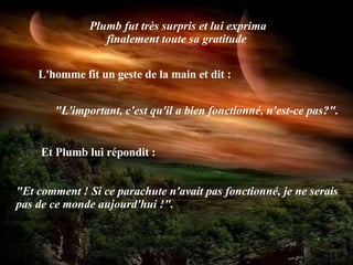 Plumb fut très surpris et lui exprima finalement toute sa gratitude   L'homme fit un geste de la main et dit :   "L'important, c'est qu'il a bien fonctionné, n'est-ce pas?". Et Plumb lui répondit :   "Et comment ! Si ce parachute n'avait pas fonctionné, je ne serais pas de ce monde aujourd'hui !". 