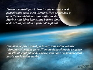 Plumb n'arrivait pas à dormir cette nuit-là, car il pensait sans cesse à cet   homme. Il se demandait à quoi il ressemblait dans un uniforme de  Marine : un béret blanc, une bavette dans le dos et un pantalon à pattes d'éléphant. Combien de fois avait-il pu le voir sans même lui dire "Bonjour, comment ça va ?" ou quelque chose de ce genre. Car Plumb était pilote de chasse, alors que cet homme était marin sur le même navire. 