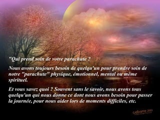 "Qui prend soin de votre parachute ? Nous avons toujours besoin de quelqu'un pour prendre soin de notre "parachute" physique, émotionnel, mental ou même spirituel. Et vous savez quoi ? Souvent sans le savoir, nous avons tous quelqu'un qui nous donne ce dont nous avons besoin pour passer la journée, pour nous aider lors de moments difficiles, etc. 
