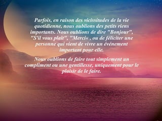 Parfois, en raison des vicissitudes de la vie quotidienne, nous oublions des petits riens importants. Nous oublions de dire "Bonjour", "S'il vous plaît", "Merci« , ou de féliciter une personne qui vient de vivre un événement important pour elle. Nous oublions de faire tout simplement un compliment ou une gentillesse, uniquement pour le plaisir de le faire. 