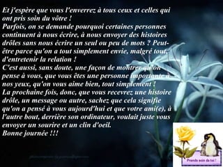 Et j'espère que vous l'enverrez à tous ceux et celles qui ont pris soin du vôtre ! Parfois, on se demande pourquoi certaines personnes continuent à nous écrire, à nous envoyer des histoires drôles sans nous écrire un seul ou peu de mots ? Peut-être parce qu'on a tout simplement envie, malgré tout, d'entretenir la relation ! C'est aussi, sans doute, une façon de montrer qu'on pense à vous, que vous êtes une personne importante à nos yeux, qu'on vous aime bien, tout simplement ! La prochaine fois, donc, que vous recevrez une histoire drôle, un message ou autre, sachez que cela signifie qu'on a pensé à vous aujourd'hui et que votre ami(e), à l'autre bout, derrière son ordinateur, voulait juste vous envoyer un sourire et un clin d'oeil. Bonne journée !!! 