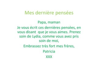 Mes dernière pensées
Papa, maman
Je vous écrit ces dernières pensées, en
vous disant que je vous aimes. Prenez
soin de Lydia, comme vous avez pris
soin de moi,
Embrassez très fort mes frères,
Patricia
XXX