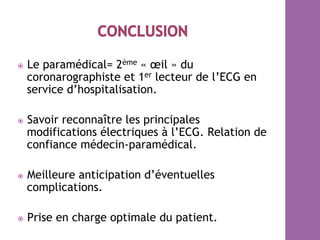 ⦿  Le paramédical= 2ème « œil » du
coronarographiste et 1er lecteur de l’ECG en
service d’hospitalisation.
⦿  Savoir reconnaître les principales
modifications électriques à l’ECG. Relation de
confiance médecin-paramédical.
⦿  Meilleure anticipation d’éventuelles
complications.
⦿  Prise en charge optimale du patient.
 