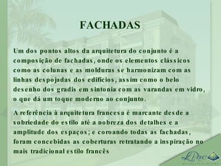 FACHADAS Um dos pontos altos da arquitetura do conjunto é a composição de fachadas, onde os elementos clássicos como as colunas e as molduras se harmonizam com as linhas despojadas dos edifícios, assim como o belo desenho dos gradis em sintonia com as varandas em vidro, o que dá um toque moderno ao conjunto. A referência à arquitetura francesa é marcante desde a sobriedade do estilo até a nobreza dos detalhes e a amplitude dos espaços; e coroando todas as fachadas, foram concebidas as coberturas retratando a inspiração no mais tradicional estilo francês 