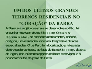 UM DOS ÚLTIMOS GRANDES TERRENOS RESIDENCIAIS NO “CORAÇÃO” DA BARRA A Barra é a região que mais se desenvolve no Rio. Ali encontram-se os maiores  Shopping Centers  e  Hipermercados , os melhores restaurantes, bancos, colégios, universidades, cinemas, hospitais e clínicas especializadas. O Le Parc tem localização privilegiada dentro deste contexto, ao lado do  BarraShopping , da orla da lagoa, das inúmeras opções de lazer e serviços, e à poucos minutos da praia da Barra.  